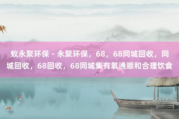 蚁永聚环保 - 永聚环保,68,68同城回收,同城回收,68回收,68同城集有氧通顺和合理饮食
