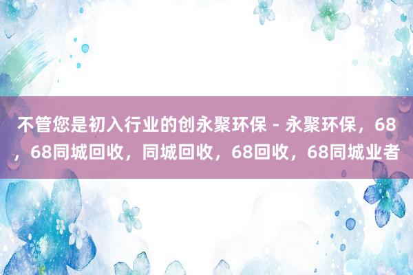 不管您是初入行业的创永聚环保 - 永聚环保，68，68同城回收，同城回收，68回收，68同城业者